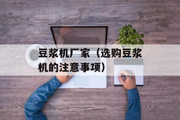 豆浆机厂家（选购豆浆机的注意事项）-第1张图片-
