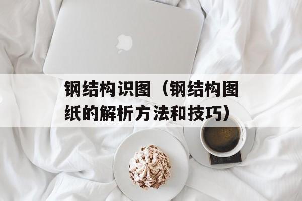 钢结构识图（钢结构图纸的解析方法和技巧）-第1张图片-