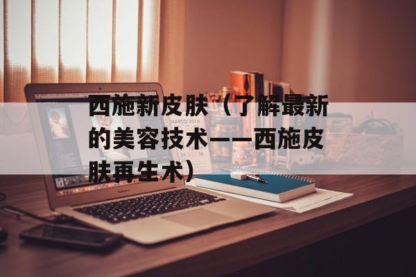 西施新皮肤（了解最新的美容技术——西施皮肤再生术）-第1张图片-