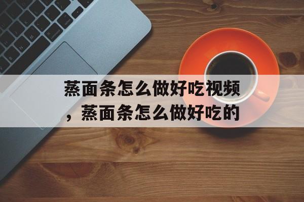 蒸面条怎么做好吃视频，蒸面条怎么做好吃的-第1张图片-