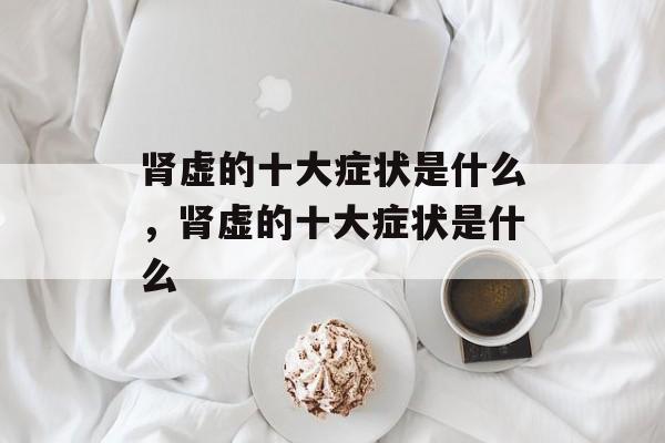 肾虚的十大症状是什么，肾虚的十大症状是什么-第1张图片-