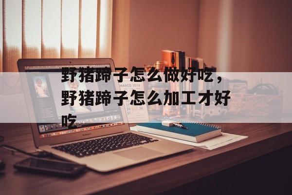 野猪蹄子怎么做好吃，野猪蹄子怎么加工才好吃-第1张图片-