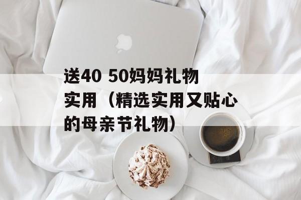 送40 50妈妈礼物实用（精选实用又贴心的母亲节礼物）-第1张图片-