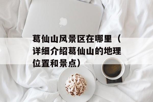 葛仙山风景区在哪里（详细介绍葛仙山的地理位置和景点）-第1张图片-
