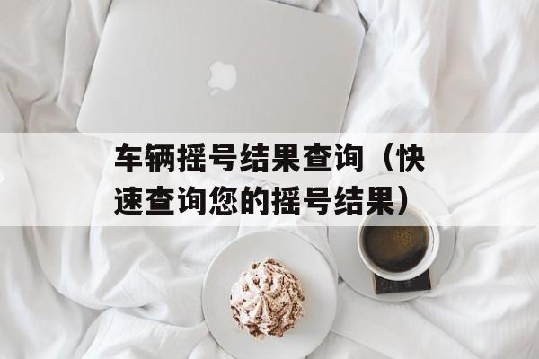 车辆摇号结果查询（快速查询您的摇号结果）-第1张图片-