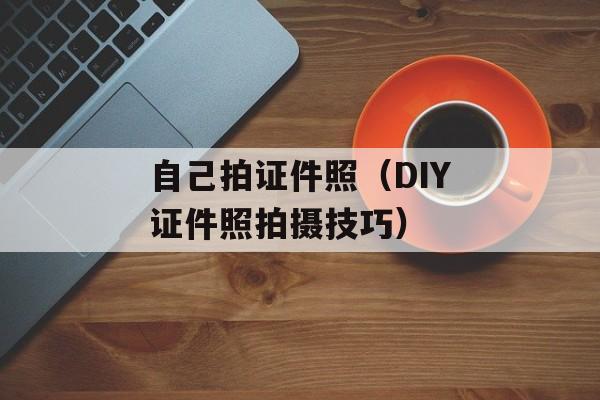 自己拍证件照（DIY证件照拍摄技巧）-第1张图片-
