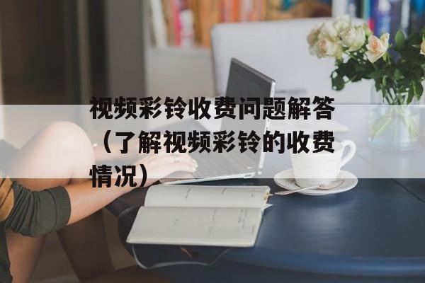 视频彩铃收费问题解答（了解视频彩铃的收费情况）-第1张图片-