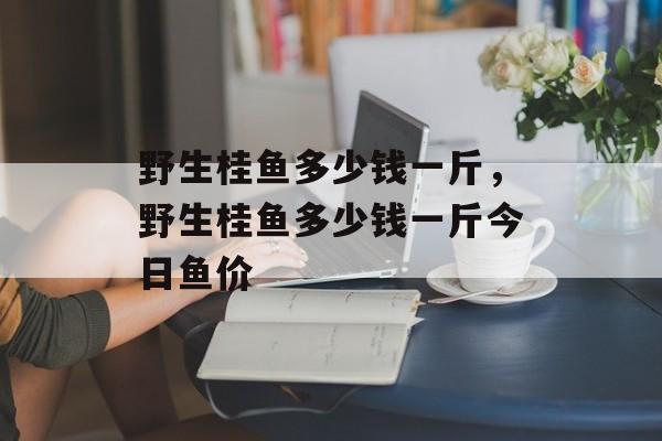 野生桂鱼多少钱一斤，野生桂鱼多少钱一斤今日鱼价-第1张图片-