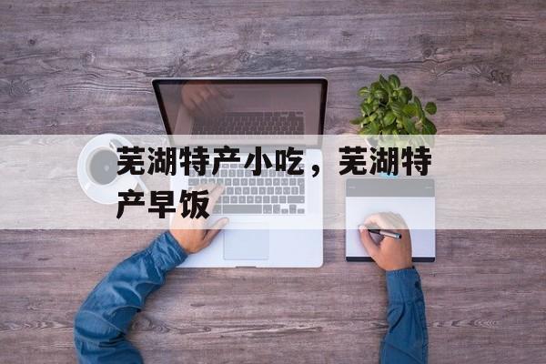 芜湖特产小吃，芜湖特产早饭-第1张图片-
