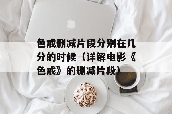 色戒删减片段分别在几分的时候（详解电影《色戒》的删减片段）-第1张图片-