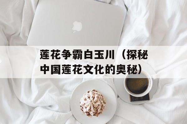 莲花争霸白玉川（探秘中国莲花文化的奥秘）-第1张图片-