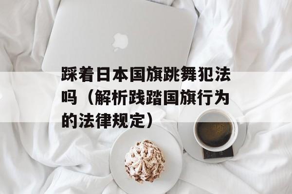 踩着日本国旗跳舞犯法吗（解析践踏国旗行为的法律规定）-第1张图片-
