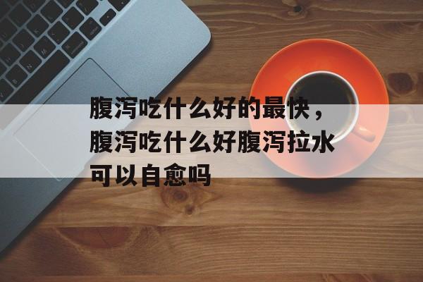 腹泻吃什么好的最快，腹泻吃什么好腹泻拉水可以自愈吗-第1张图片-