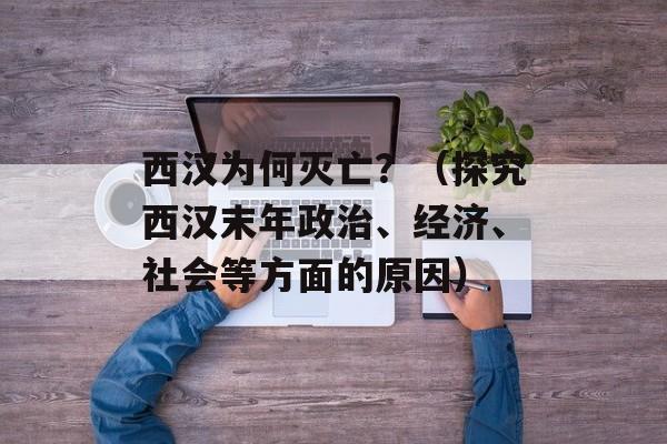西汉为何灭亡？（探究西汉末年政治、经济、社会等方面的原因）-第1张图片-