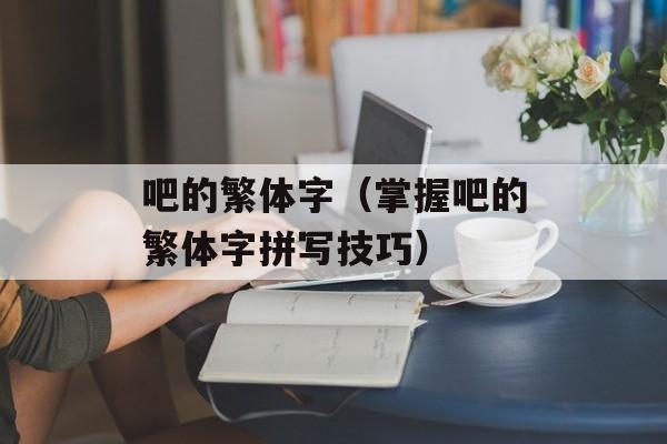 吧的繁体字（掌握吧的繁体字拼写技巧）-第1张图片-
