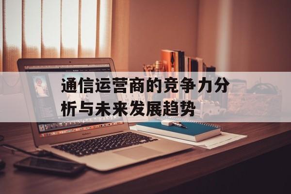通信运营商的竞争力分析与未来发展趋势-第1张图片-