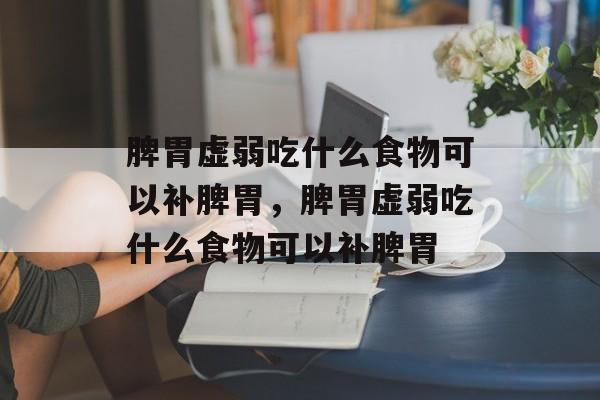 脾胃虚弱吃什么食物可以补脾胃，脾胃虚弱吃什么食物可以补脾胃-第1张图片-