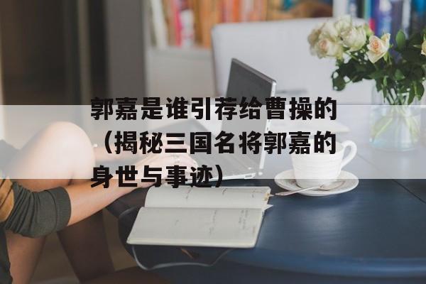 郭嘉是谁引荐给曹操的（揭秘三国名将郭嘉的身世与事迹）-第1张图片-
