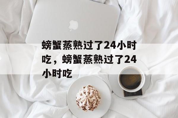螃蟹蒸熟过了24小时吃，螃蟹蒸熟过了24小时吃-第1张图片-