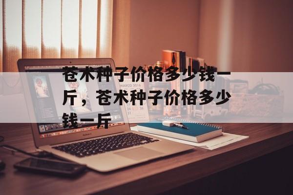 苍术种子价格多少钱一斤，苍术种子价格多少钱一斤-第1张图片-
