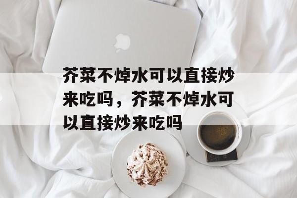 芥菜不焯水可以直接炒来吃吗，芥菜不焯水可以直接炒来吃吗-第1张图片-