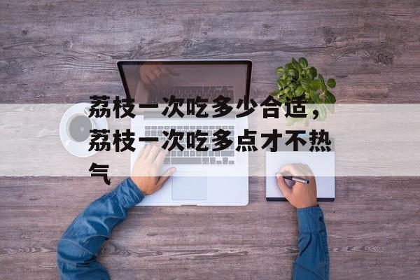 荔枝一次吃多少合适，荔枝一次吃多点才不热气-第1张图片-