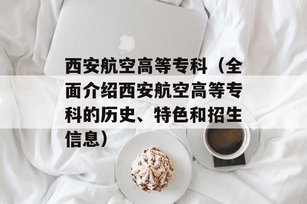 西安航空高等专科（全面介绍西安航空高等专科的历史、特色和招生信息）-第1张图片-