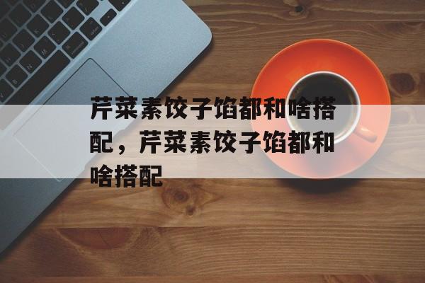 芹菜素饺子馅都和啥搭配，芹菜素饺子馅都和啥搭配-第1张图片-