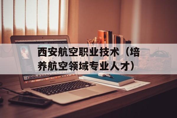 西安航空职业技术（培养航空领域专业人才）-第1张图片-