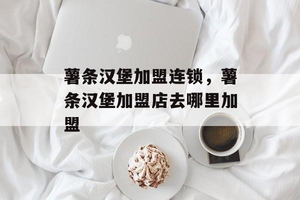 薯条汉堡加盟连锁，薯条汉堡加盟店去哪里加盟-第1张图片-