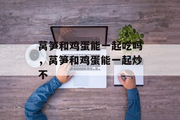 莴笋和鸡蛋能一起吃吗，莴笋和鸡蛋能一起炒不-第1张图片-