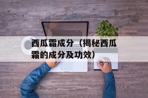 西瓜霜成分（揭秘西瓜霜的成分及功效）-第1张图片-
