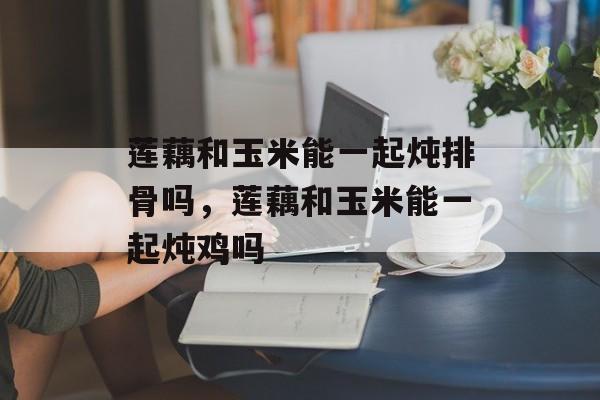 莲藕和玉米能一起炖排骨吗，莲藕和玉米能一起炖鸡吗-第1张图片-