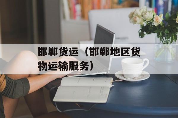 邯郸货运（邯郸地区货物运输服务）-第1张图片-