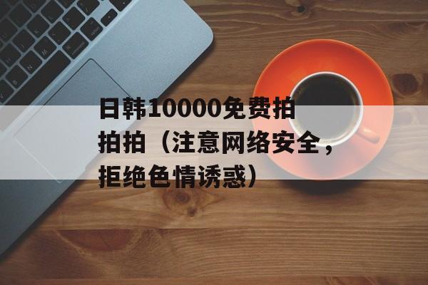 日韩10000免费拍拍拍（注意网络安全，拒绝色情诱惑）-第1张图片-