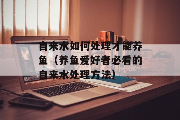 自来水如何处理才能养鱼（养鱼爱好者必看的自来水处理方法）-第1张图片-