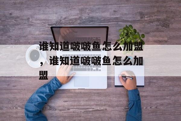 谁知道啵啵鱼怎么加盟，谁知道啵啵鱼怎么加盟-第1张图片-