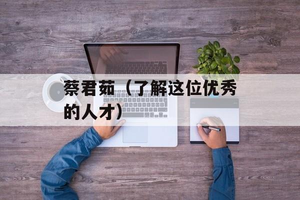 蔡君茹（了解这位优秀的人才）-第1张图片-