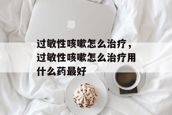 过敏性咳嗽怎么治疗，过敏性咳嗽怎么治疗用什么药最好-第1张图片-