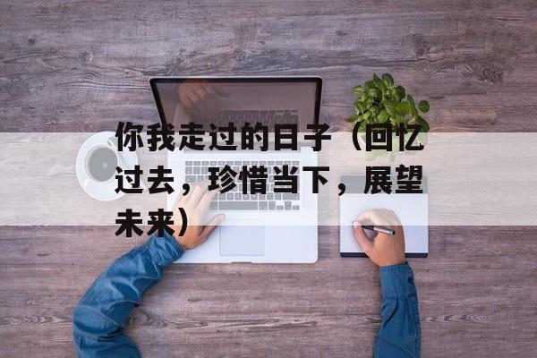 你我走过的日子（回忆过去，珍惜当下，展望未来）-第1张图片-