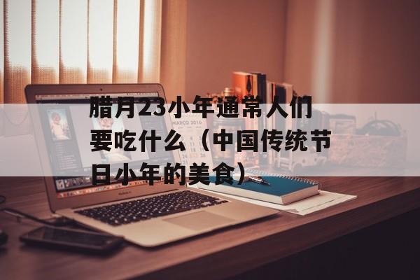 腊月23小年通常人们要吃什么（中国传统节日小年的美食）-第1张图片-
