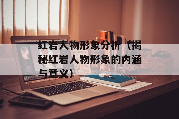红岩人物形象分析（揭秘红岩人物形象的内涵与意义）-第1张图片-