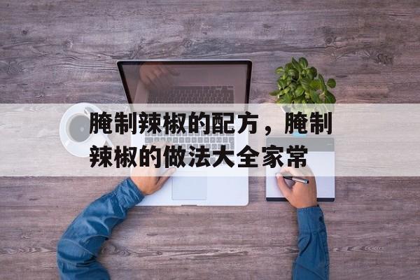 腌制辣椒的配方，腌制辣椒的做法大全家常-第1张图片-