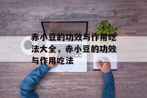 赤小豆的功效与作用吃法大全，赤小豆的功效与作用吃法-第1张图片-