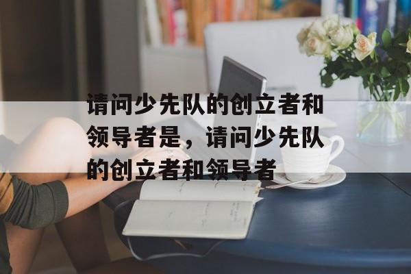 请问少先队的创立者和领导者是，请问少先队的创立者和领导者-第1张图片-