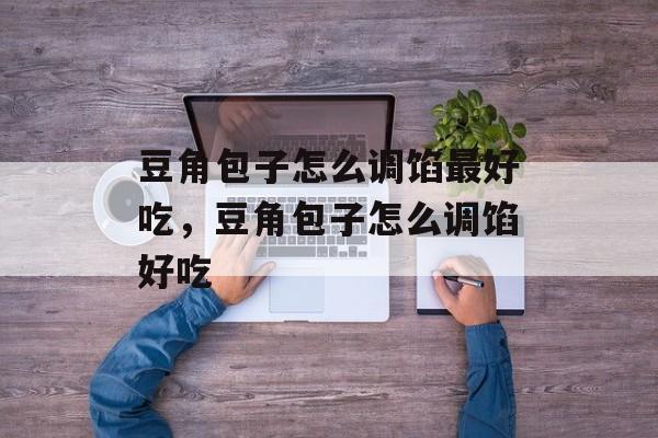 豆角包子怎么调馅最好吃，豆角包子怎么调馅好吃-第1张图片-