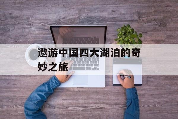 遨游中国四大湖泊的奇妙之旅-第1张图片-
