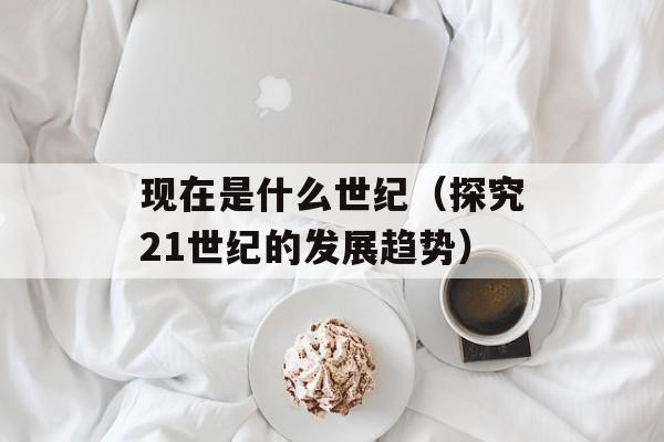 现在是什么世纪（探究21世纪的发展趋势）-第1张图片-