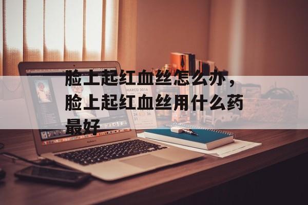 脸上起红血丝怎么办，脸上起红血丝用什么药最好-第1张图片-