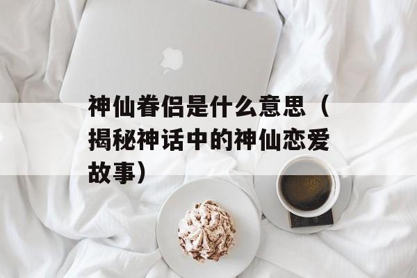 神仙眷侣是什么意思（揭秘神话中的神仙恋爱故事）-第1张图片-